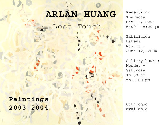 ARLAN HUANG: Lost Touch. Paintings: 2003-2004. Recpetion: Thursday, May 13, 6 to 8 pm. 
Exhibition runs May 13 to June 12.