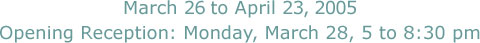 March 26 to April 23, 2005, Opening Reception: Monday, March 28, 5 to 8:30 pm